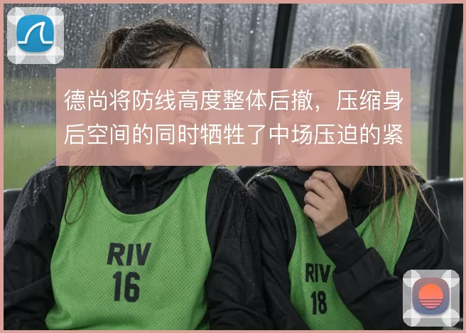 德尚将防线高度整体后撤,压缩身后空间的同时牺牲了中场压迫的紧凑性