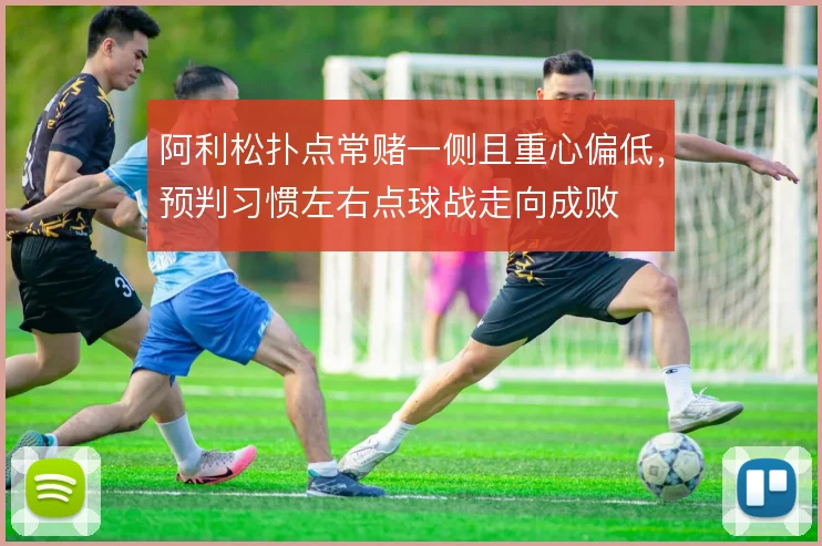 阿利松扑点常赌一侧且重心偏低，预判习惯左右点球战走向成败