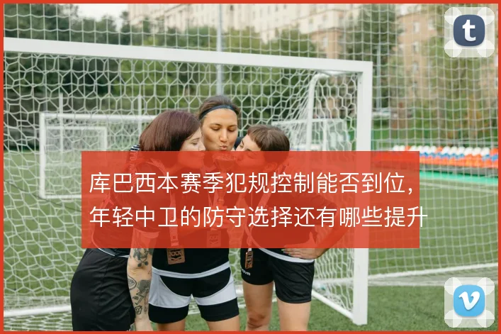 库巴西本赛季犯规控制能否到位，年轻中卫的防守选择还有哪些提升空间