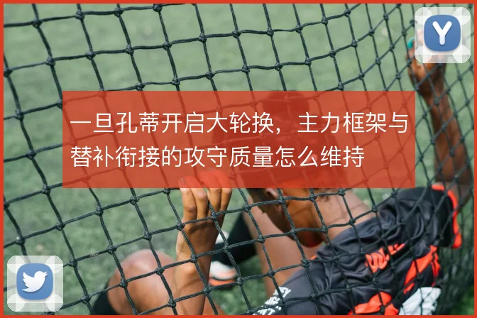 一旦孔蒂开启大轮换,主力框架与替补衔接的攻守质量怎么维持