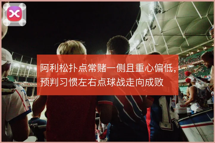 阿利松扑点常赌一侧且重心偏低，预判习惯左右点球战走向成败