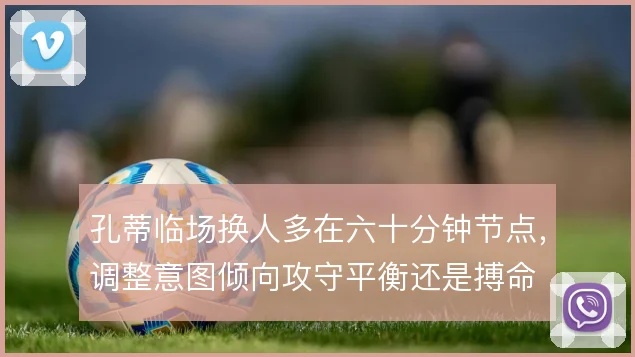 孔蒂临场换人多在六十分钟节点，调整意图倾向攻守平衡还是搏命