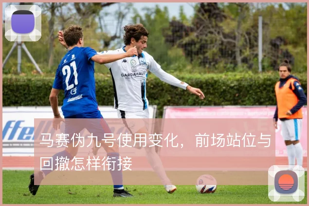 马赛伪九号使用变化，前场站位与回撤怎样衔接