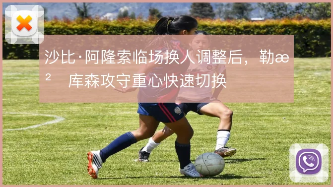 沙比·阿隆索临场换人调整后，勒沃库森攻守重心快速切换