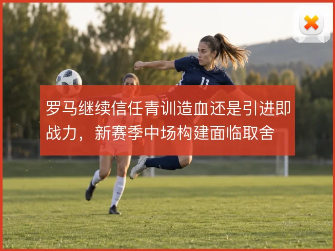 罗马继续信任青训造血还是引进即战力，新赛季中场构建面临取舍