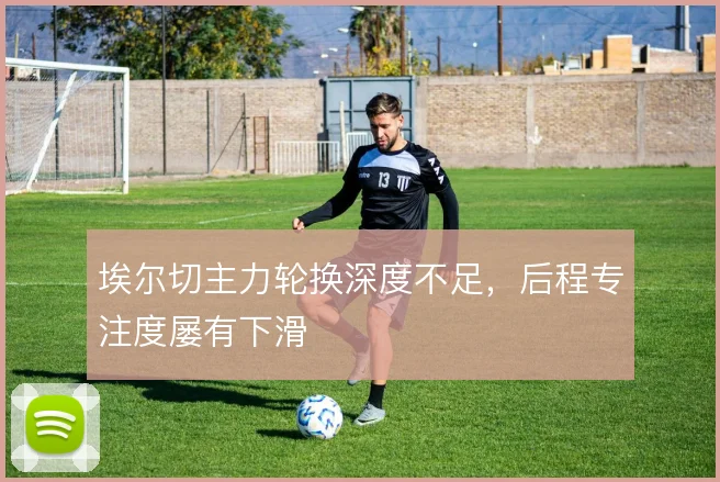 埃尔切主力轮换深度不足，后程专注度屡有下滑