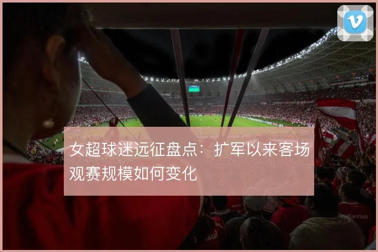 女超球迷远征盘点：扩军以来客场观赛规模如何变化