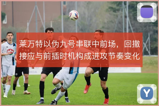 莱万特以伪九号串联中前场，回撤接应与前插时机构成进攻节奏变化