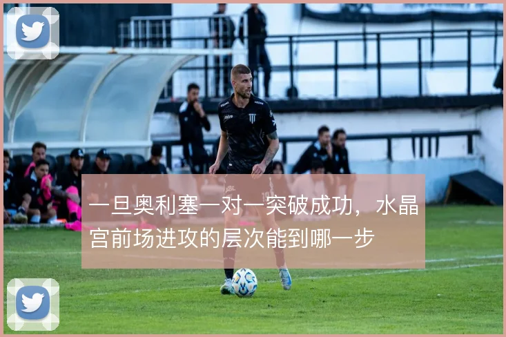 一旦奥利塞一对一突破成功，水晶宫前场进攻的层次能到哪一步