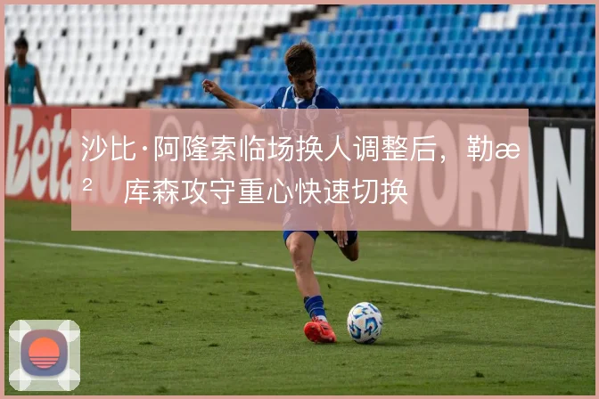沙比·阿隆索临场换人调整后，勒沃库森攻守重心快速切换