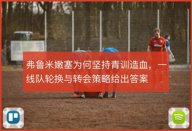 弗鲁米嫩塞为何坚持青训造血，一线队轮换与转会策略给出答案
