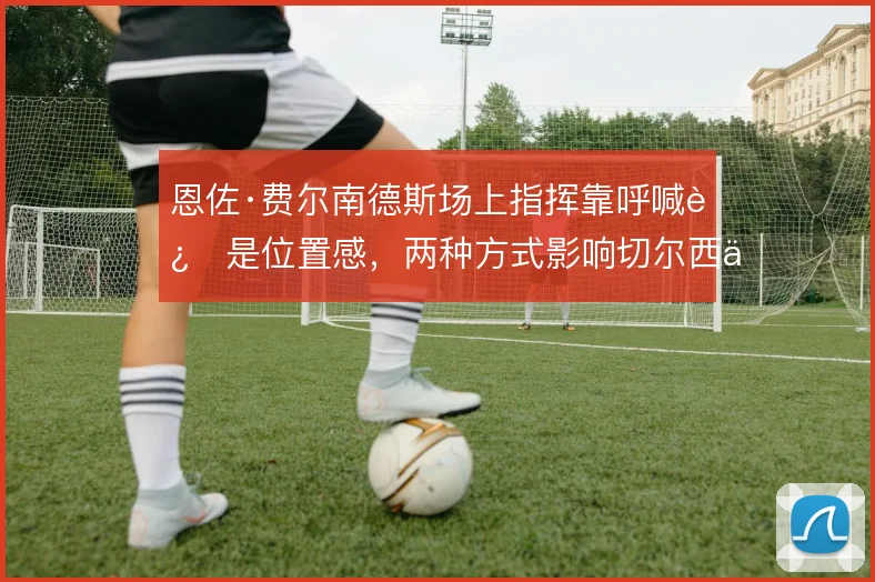 恩佐·费尔南德斯场上指挥靠呼喊还是位置感，两种方式影响切尔西中场秩序
