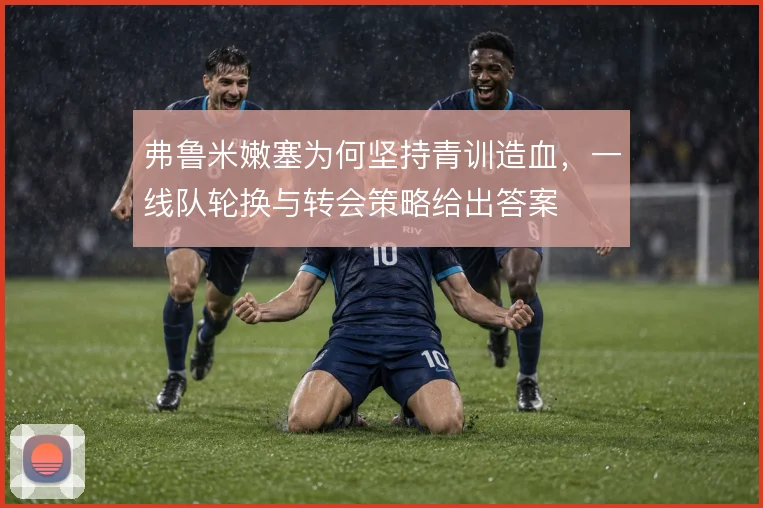 弗鲁米嫩塞为何坚持青训造血,一线队轮换与转会策略给出答案