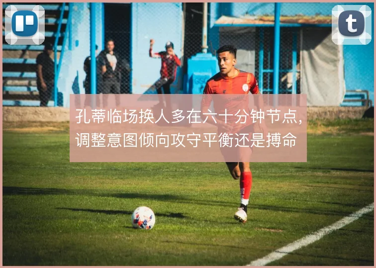 孔蒂临场换人多在六十分钟节点，调整意图倾向攻守平衡还是搏命